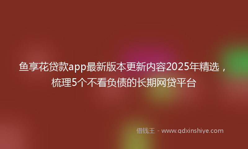 鱼享花贷款app最新版本更新内容2025年精选，梳理5个不看负债的长期网贷平台