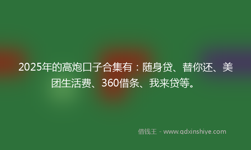 2025年的高炮口子合集有：随身贷、替你还、美团生活费、360借条、我来贷等。