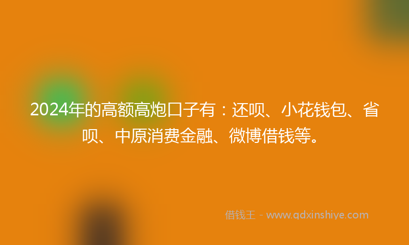 2024年的高额高炮口子有：还呗、小花钱包、省呗、中原消费金融、微博借钱等。