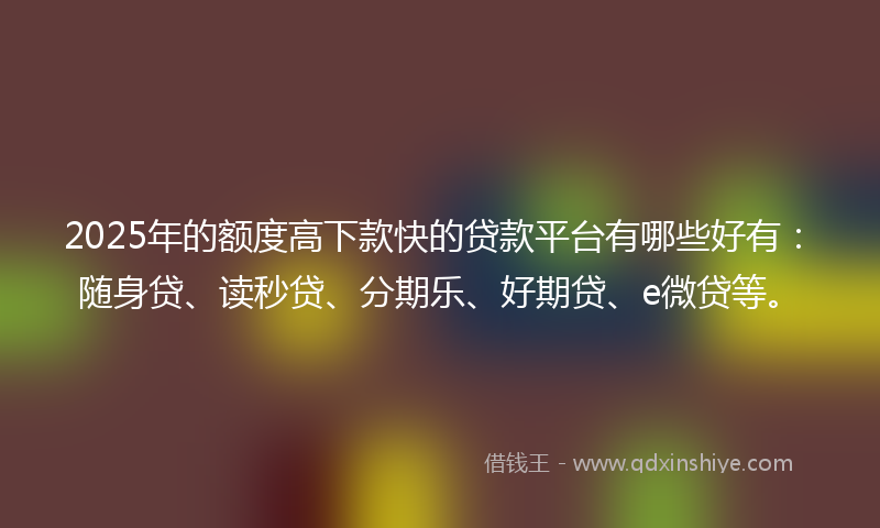 2025年的额度高下款快的贷款平台有哪些好有：随身贷、读秒贷、分期乐、好期贷、e微贷等。