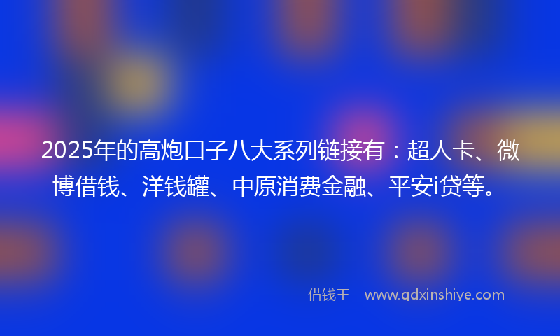 2025年的高炮口子八大系列链接有：超人卡、微博借钱、洋钱罐、中原消费金融、平安i贷等。