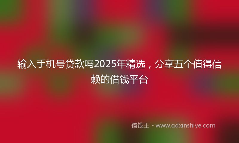 输入手机号贷款吗2025年精选，分享五个值得信赖的借钱平台