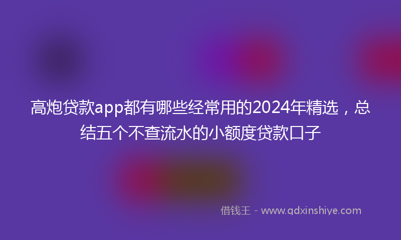 高炮贷款app都有哪些经常用的2024年精选，总结五个不查流水的小额度贷款口子