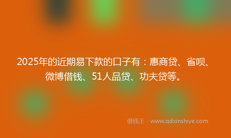 2025年的近期易下款的口子有：惠商贷、省呗、微博借钱、51人品贷、功夫贷等。