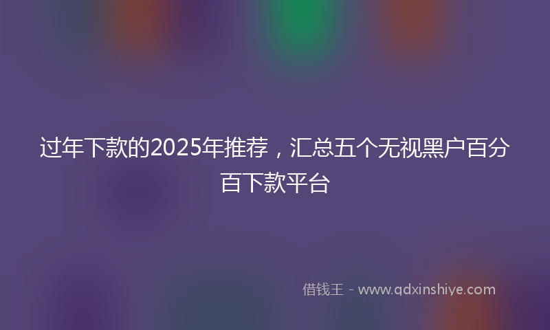 过年下款的2025年推荐，汇总五个无视黑户百分百下款平台