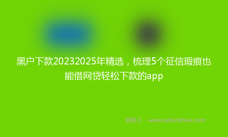 黑户下款20232025年精选，梳理5个征信瑕疵也能借网贷轻松下款的app