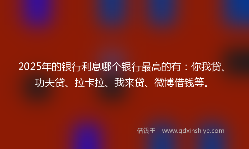 2025年的银行利息哪个银行最高的有：你我贷、功夫贷、拉卡拉、我来贷、微博借钱等。