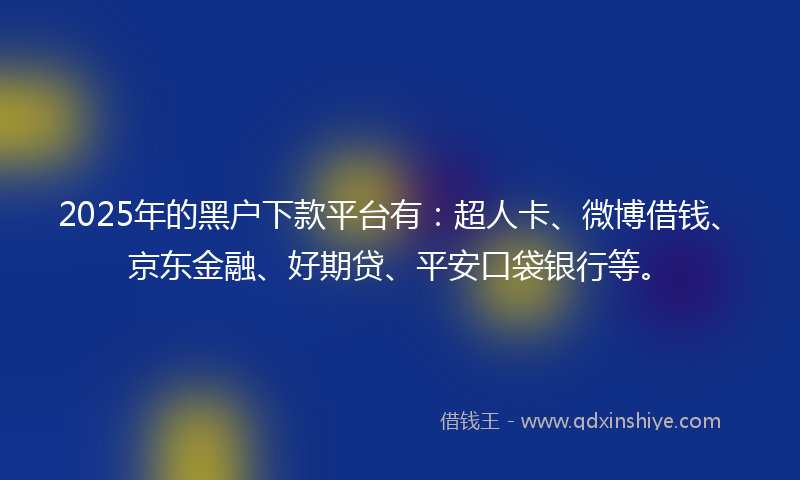 2025年的黑户下款平台有：超人卡、微博借钱、京东金融、好期贷、平安口袋银行等。