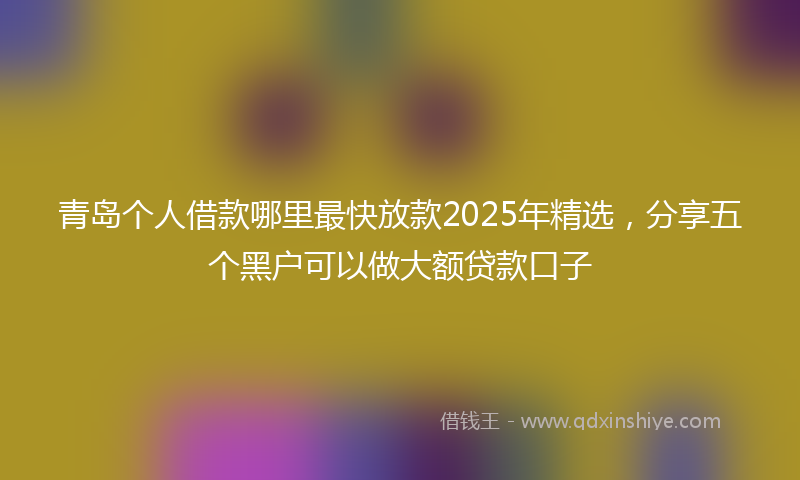 青岛个人借款哪里最快放款2025年精选，分享五个黑户可以做大额贷款口子