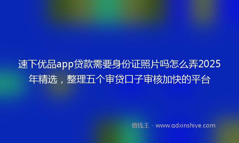 速下优品app贷款需要身份证照片吗怎么弄2025年精选，整理五个审贷口子审核加快的平台