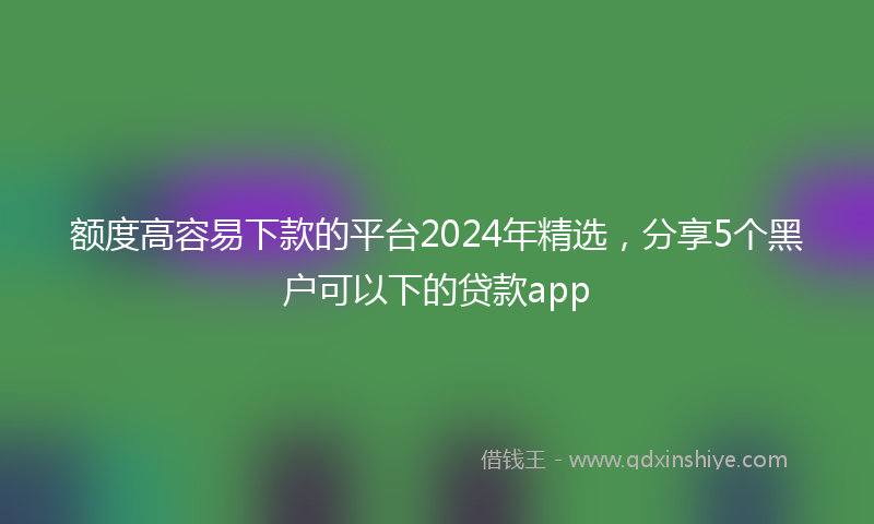 额度高容易下款的平台2024年精选，分享5个黑户可以下的贷款app