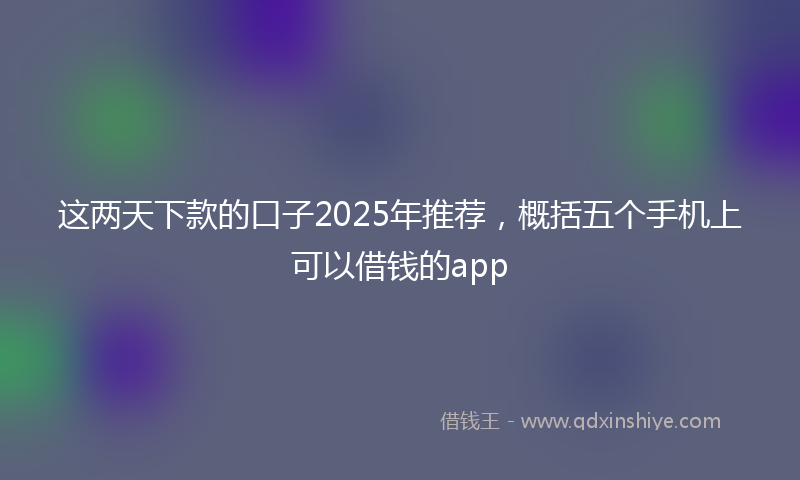 这两天下款的口子2025年推荐，概括五个手机上可以借钱的app