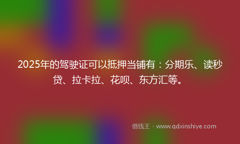 2025年的驾驶证可以抵押当铺有：分期乐、读秒贷、拉卡拉、花呗、东方汇等。