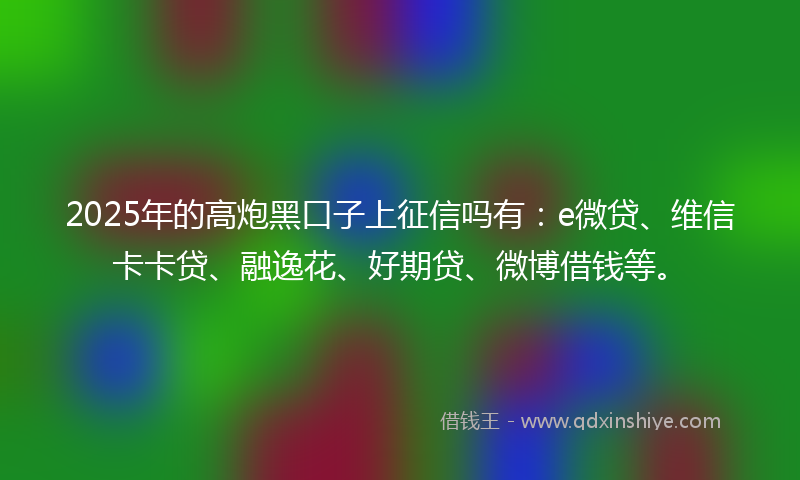 2025年的高炮黑口子上征信吗有：e微贷、维信卡卡贷、融逸花、好期贷、微博借钱等。