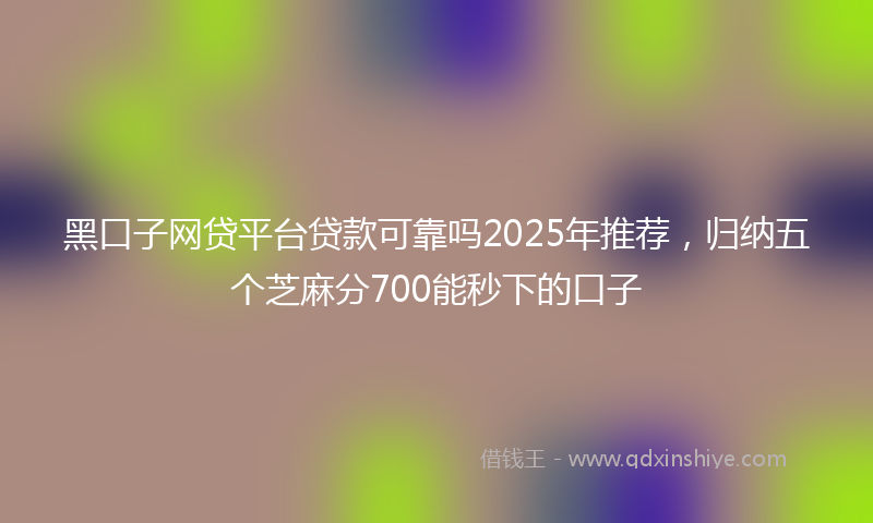黑口子网贷平台贷款可靠吗2025年推荐，归纳五个芝麻分700能秒下的口子