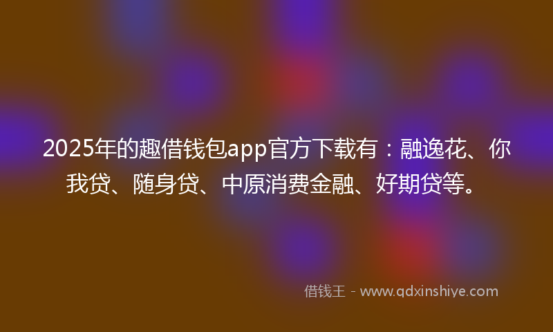 2025年的趣借钱包app官方下载有：融逸花、你我贷、随身贷、中原消费金融、好期贷等。