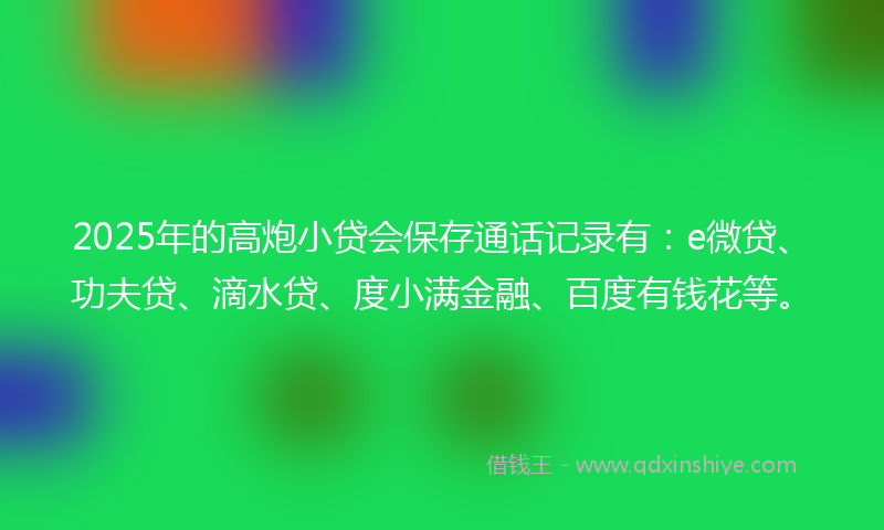 2025年的高炮小贷会保存通话记录有：e微贷、功夫贷、滴水贷、度小满金融、百度有钱花等。