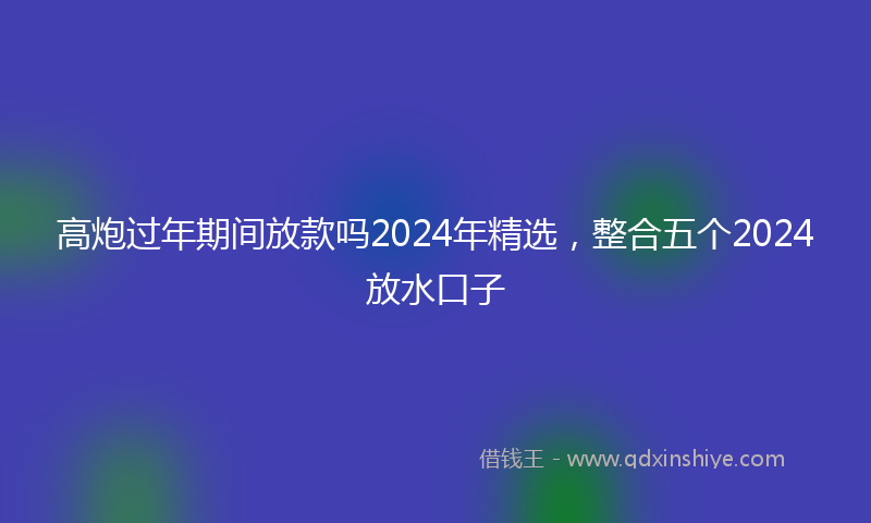 高炮过年期间放款吗2024年精选，整合五个2024放水口子