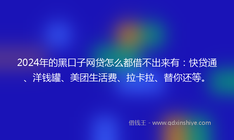 2024年的黑口子网贷怎么都借不出来有：快贷通、洋钱罐、美团生活费、拉卡拉、替你还等。