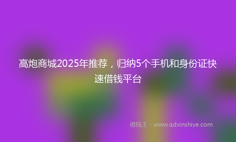 高炮商城2025年推荐，归纳5个手机和身份证快速借钱平台