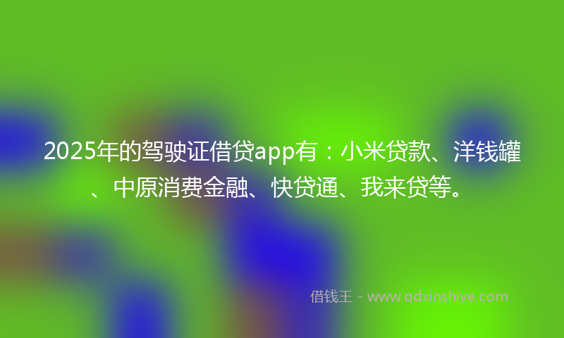 2025年的驾驶证借贷app有：小米贷款、洋钱罐、中原消费金融、快贷通、我来贷等。