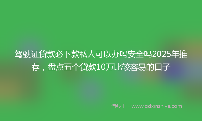 驾驶证贷款必下款私人可以办吗安全吗2025年推荐，盘点五个贷款10万比较容易的口子