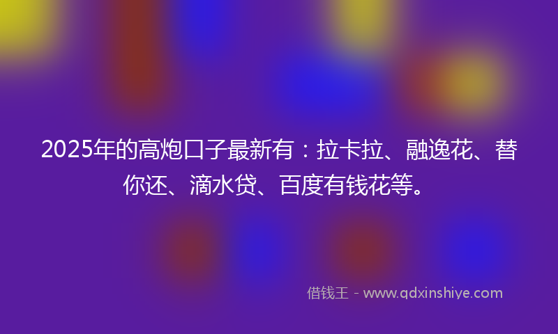 2025年的高炮口子最新有：拉卡拉、融逸花、替你还、滴水贷、百度有钱花等。