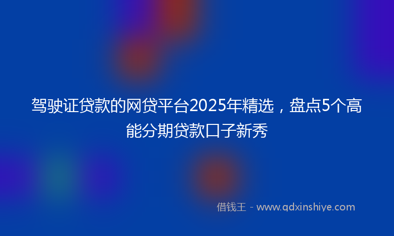 驾驶证贷款的网贷平台2025年精选，盘点5个高能分期贷款口子新秀