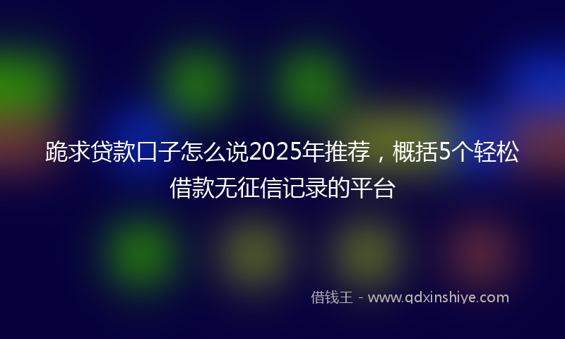 跪求贷款口子怎么说2025年推荐，概括5个轻松借款无征信记录的平台