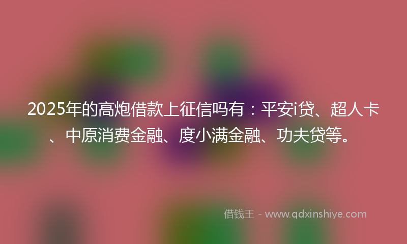 2025年的高炮借款上征信吗有：平安i贷、超人卡、中原消费金融、度小满金融、功夫贷等。