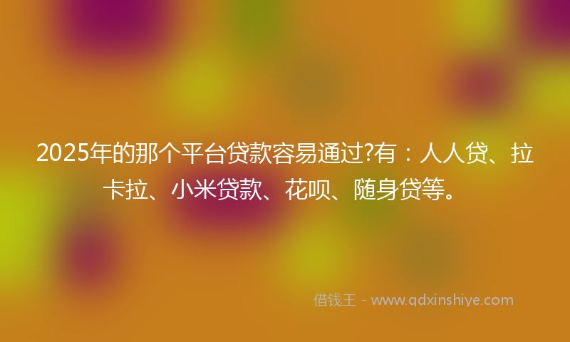 2025年的那个平台贷款容易通过?有：人人贷、拉卡拉、小米贷款、花呗、随身贷等。