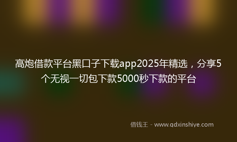 高炮借款平台黑口子下载app2025年精选，分享5个无视一切包下款5000秒下款的平台