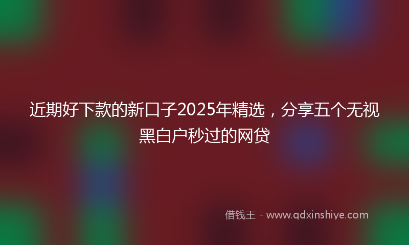近期好下款的新口子2025年精选，分享五个无视黑白户秒过的网贷