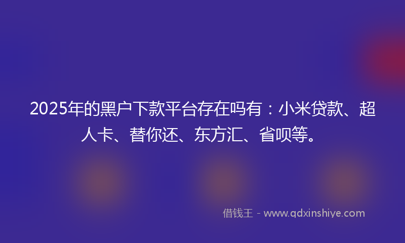 2025年的黑户下款平台存在吗有：小米贷款、超人卡、替你还、东方汇、省呗等。