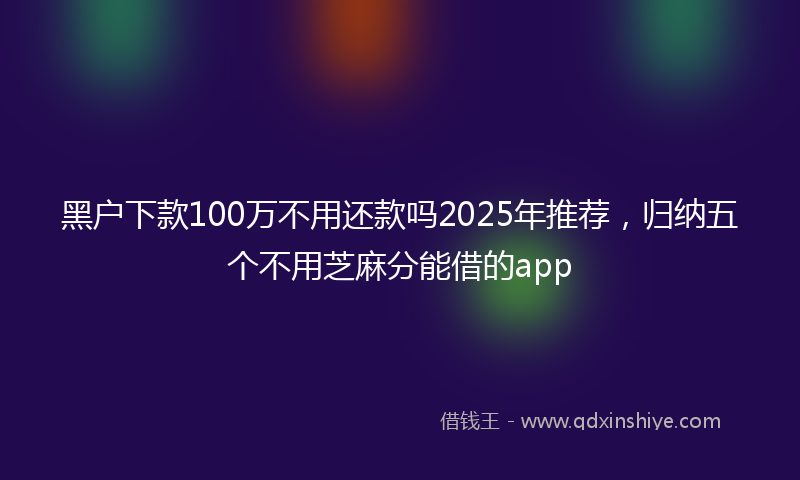 黑户下款100万不用还款吗2025年推荐，归纳五个不用芝麻分能借的app