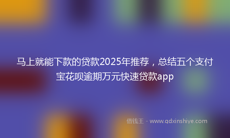 马上就能下款的贷款2025年推荐，总结五个支付宝花呗逾期万元快速贷款app