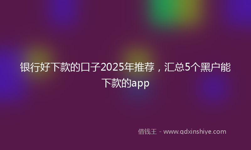 银行好下款的口子2025年推荐，汇总5个黑户能下款的app