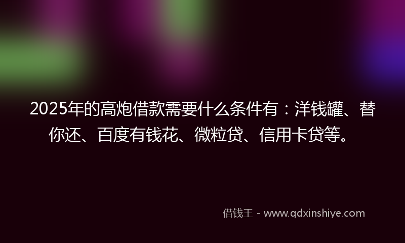 2025年的高炮借款需要什么条件有：洋钱罐、替你还、百度有钱花、微粒贷、信用卡贷等。