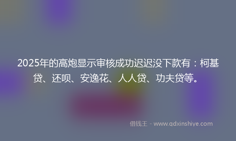 2025年的高炮显示审核成功迟迟没下款有：柯基贷、还呗、安逸花、人人贷、功夫贷等。