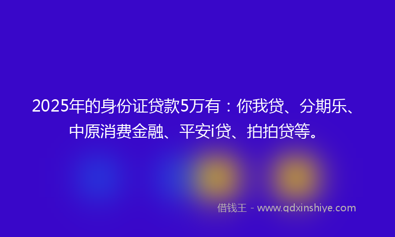 2025年的身份证贷款5万有：你我贷、分期乐、中原消费金融、平安i贷、拍拍贷等。