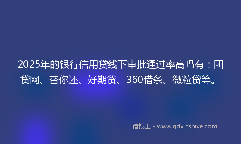 2025年的银行信用贷线下审批通过率高吗有：团贷网、替你还、好期贷、360借条、微粒贷等。