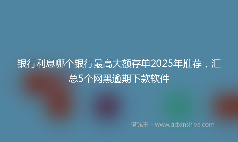 银行利息哪个银行最高大额存单2025年推荐，汇总5个网黑逾期下款软件