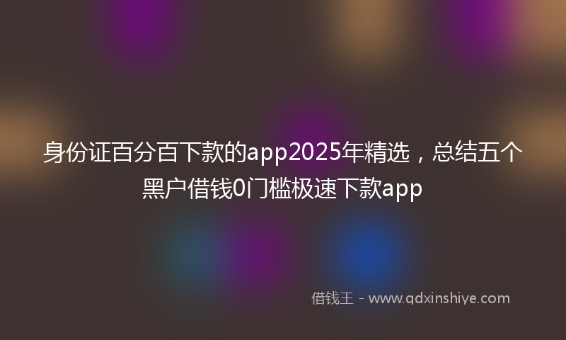 身份证百分百下款的app2025年精选，总结五个黑户借钱0门槛极速下款app