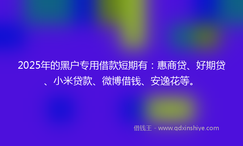 2025年的黑户专用借款短期有：惠商贷、好期贷、小米贷款、微博借钱、安逸花等。