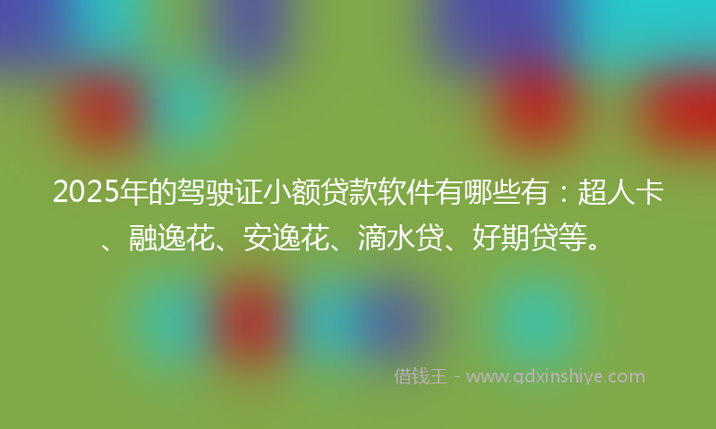 2025年的驾驶证小额贷款软件有哪些有：超人卡、融逸花、安逸花、滴水贷、好期贷等。