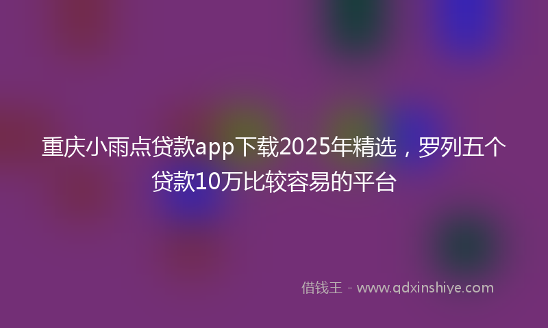 重庆小雨点贷款app下载2025年精选，罗列五个贷款10万比较容易的平台