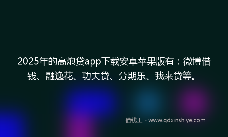 2025年的高炮贷app下载安卓苹果版有：微博借钱、融逸花、功夫贷、分期乐、我来贷等。