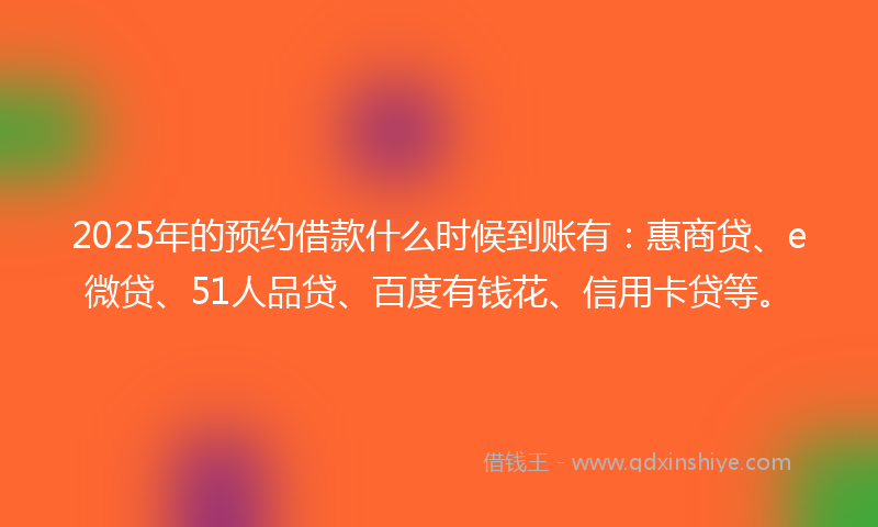 2025年的预约借款什么时候到账有：惠商贷、e微贷、51人品贷、百度有钱花、信用卡贷等。