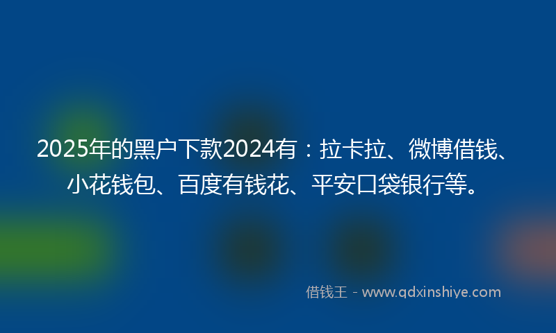 2025年的黑户下款2024有：拉卡拉、微博借钱、小花钱包、百度有钱花、平安口袋银行等。