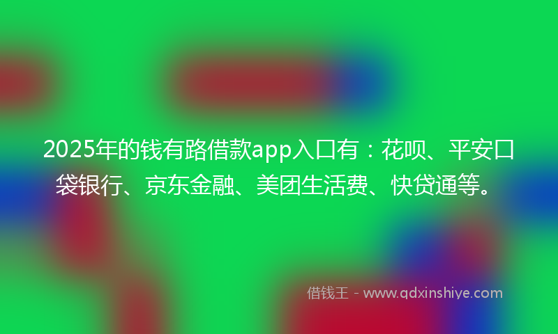 2025年的钱有路借款app入口有：花呗、平安口袋银行、京东金融、美团生活费、快贷通等。